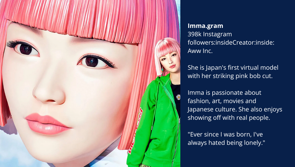 Imma.gram 398k Instagram followers:insideCreator:inside: Aww Inc. She is Japan's first virtual model with her striking pink bob cut. Imma is passionate about fashion, art, movies and Japanese culture. She also enjoys showing off with real people. "Ever since I was born, I've always hated being lonely."