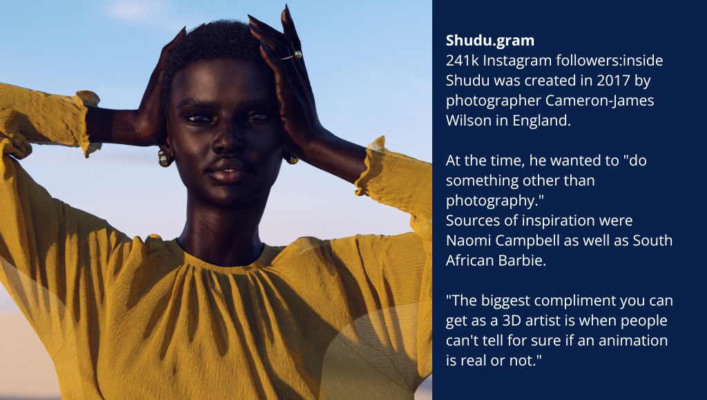 Shudu.gram 241k Instagram followers:inside Shudu was created in 2017 by photographer Cameron-James Wilson in England. At the time, he wanted to "do something other than photography." Sources of inspiration were Naomi Campbell as well as South African Barbie. "The biggest compliment you can get as a 3D artist is when people can't tell for sure if an animation is real or not."