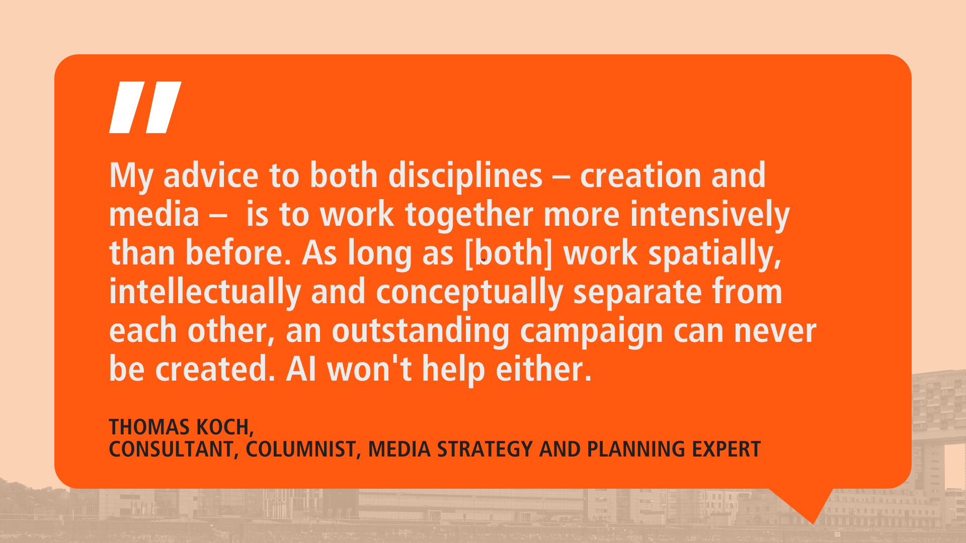 Quote from Thomas Koch on an orange background in a speech bubble: ‘My advice to both disciplines - creation and media - is to work together more intensively than before. As long as [both] work spatially, intellectually and conceptually separate from each other, an outstanding campaign can never be created. AI won't help either. Underneath it says: ‘Thomas Koch, consultant, columnist, media strategy and planning expert’.