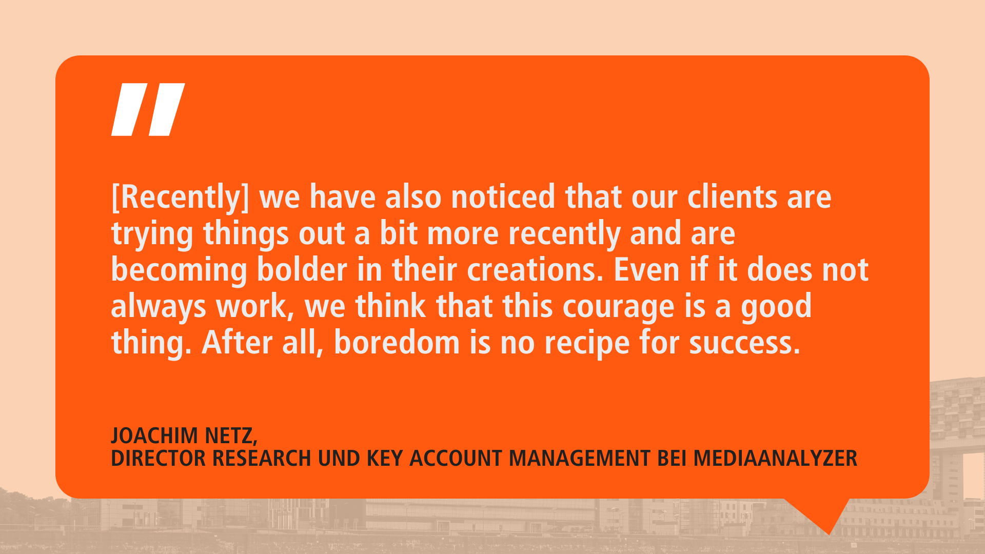 Quote from Joachim Netz on an orange background: ‘[Recently] we have noticed that our customers are trying things out a little more and are becoming bolder when it comes to creations. Even if not everything always works, we think this courage is a good thing. Because boredom is not a principle of success.' Below this is his name and title: ’Joachim Netz, Director Research and Key Account Management at MediaAnalyzer.
