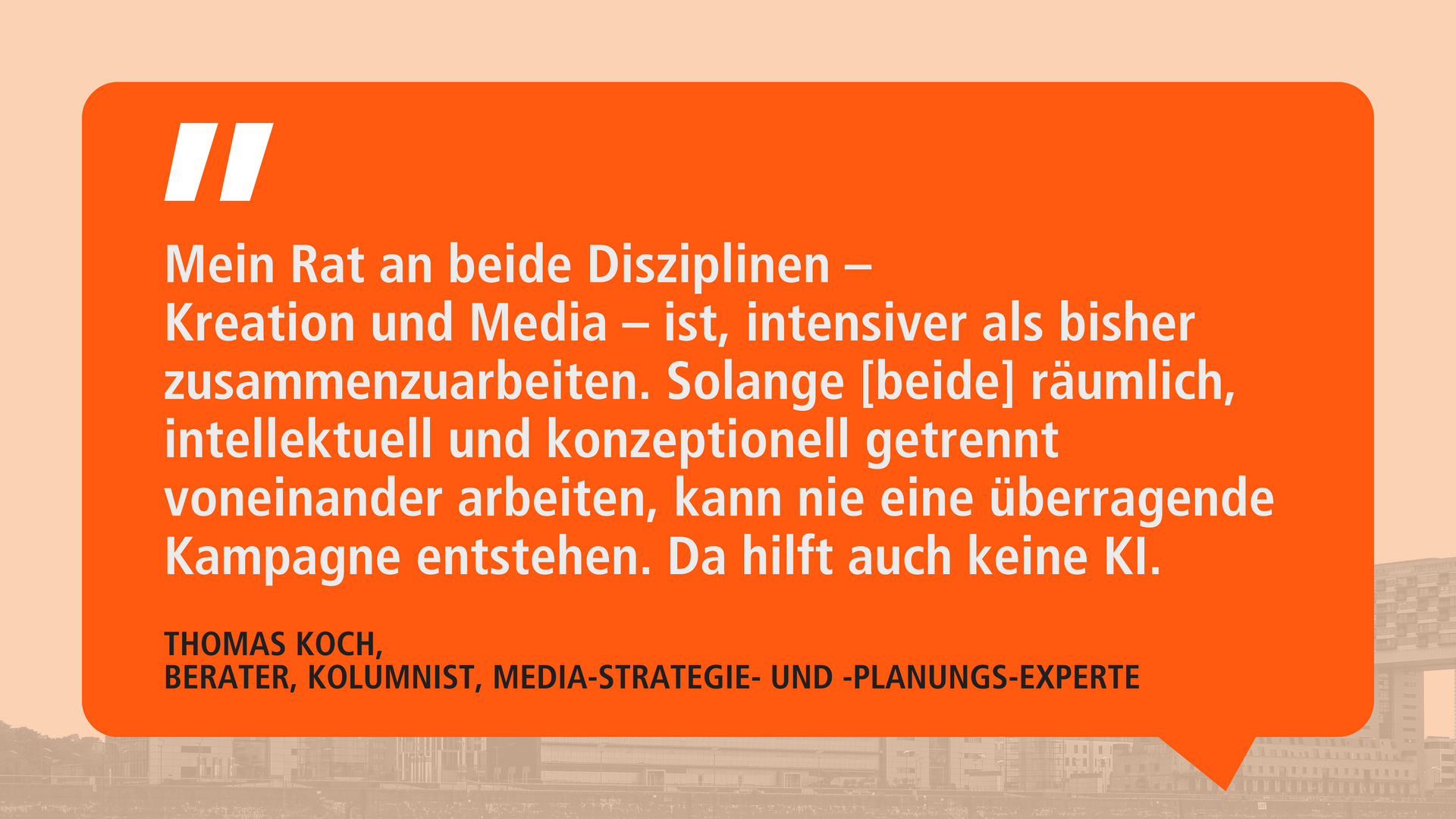 Zitat von Thomas Koch auf orangefarbenem Hintergrund in einer Sprechblase: ‚Mein Rat an beide Disziplinen – Kreation und Media – ist, intensiver als bisher zusammenzuarbeiten. Solange [beide] räumlich, intellektuell und konzeptionell getrennt voneinander arbeiten, kann nie eine überragende Kampagne entstehen. Da hilft auch keine KI.‘ Darunter steht: ‚Thomas Koch, Berater, Kolumnist, Media-Strategie- und -Planungs-Experte.‘