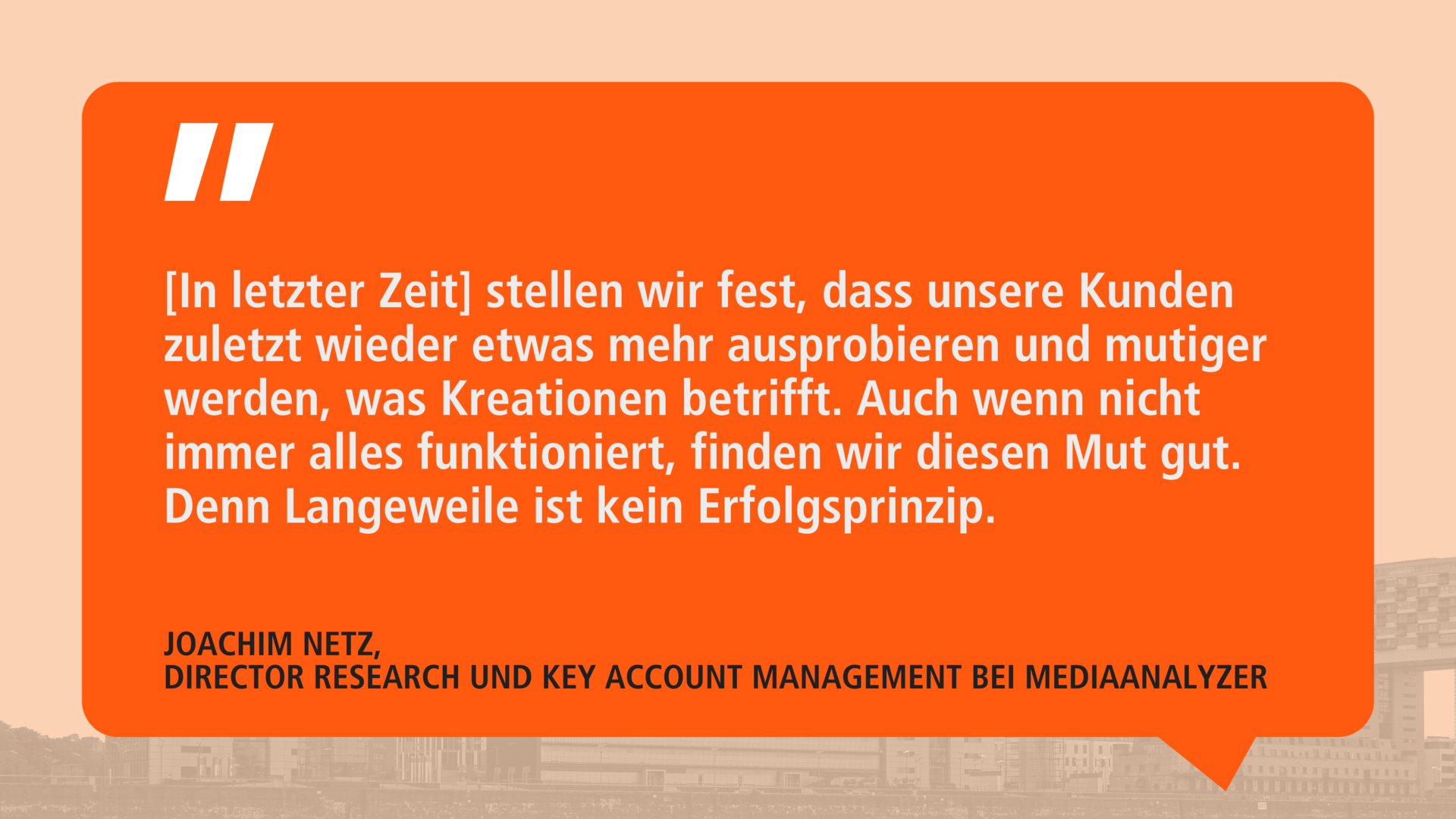 Zitat von Joachim Netz auf orangefarbenem Hintergrund: '[In letzter Zeit] stellen wir fest, dass unsere Kunden zuletzt wieder etwas mehr ausprobieren und mutiger werden, was Kreationen betrifft. Auch wenn nicht immer alles funktioniert, finden wir diesen Mut gut. Denn Langeweile ist kein Erfolgsprinzip.' Darunter steht sein Name und Titel: 'Joachim Netz, Director Research und Key Account Management bei MediaAnalyzer.'